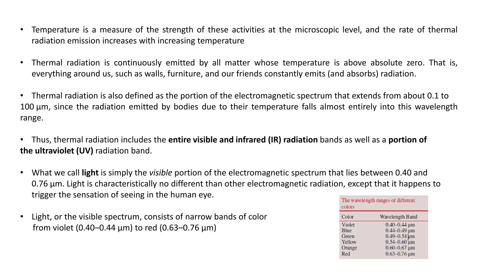 • Temperature is a measure of the strength of these activities at the microscopic level, and the rate of thermal
radiation emission increases with increasing temperature
• Thermal radiation is continuously emitted by all matter whose temperature is above absolute zero. That is,
everything around us, such as walls, furniture, and our friends constantly emits (and absorbs) radiation.
• Thermal radiation is also defined as the portion of the electromagnetic spectrum that extends from about 0.1 to
100 μm, since the radiation emitted by bodies due to their temperature falls almost entirely into this wavelength
range.
• Thus, thermal radiation includes the entire visible and infrared (IR) radiation bands as well as a portion of
the ultraviolet (UV) radiation band.
• What we call light is simply the visible portion of the electromagnetic spectrum that lies between 0.40 and
0.76 μm. Light is characteristically no different than other electromagnetic radiation, except that it happens to
trigger the sensation of seeing in the human eye.
• Light, or the visible spectrum, consists of narrow bands of color
from violet (0.40–0.44 μm) to red (0.63–0.76 μm)
 