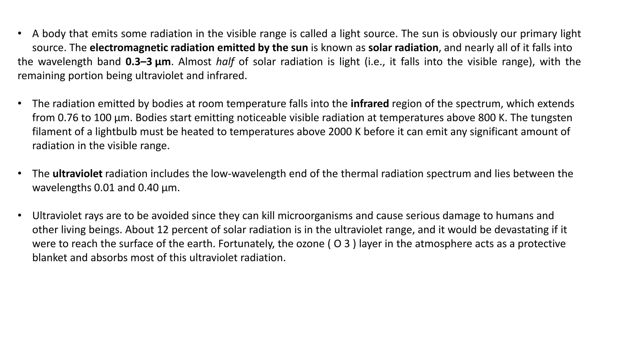 • A body that emits some radiation in the visible range is called a light source. The sun is obviously our primary light
source. The electromagnetic radiation emitted by the sun is known as solar radiation, and nearly all of it falls into
the wavelength band 0.3–3 μm. Almost half of solar radiation is light (i.e., it falls into the visible range), with the
remaining portion being ultraviolet and infrared.
• The radiation emitted by bodies at room temperature falls into the infrared region of the spectrum, which extends
from 0.76 to 100 μm. Bodies start emitting noticeable visible radiation at temperatures above 800 K. The tungsten
filament of a lightbulb must be heated to temperatures above 2000 K before it can emit any significant amount of
radiation in the visible range.
• The ultraviolet radiation includes the low-wavelength end of the thermal radiation spectrum and lies between the
wavelengths 0.01 and 0.40 μm.
• Ultraviolet rays are to be avoided since they can kill microorganisms and cause serious damage to humans and
other living beings. About 12 percent of solar radiation is in the ultraviolet range, and it would be devastating if it
were to reach the surface of the earth. Fortunately, the ozone ( O 3 ) layer in the atmosphere acts as a protective
blanket and absorbs most of this ultraviolet radiation.
 