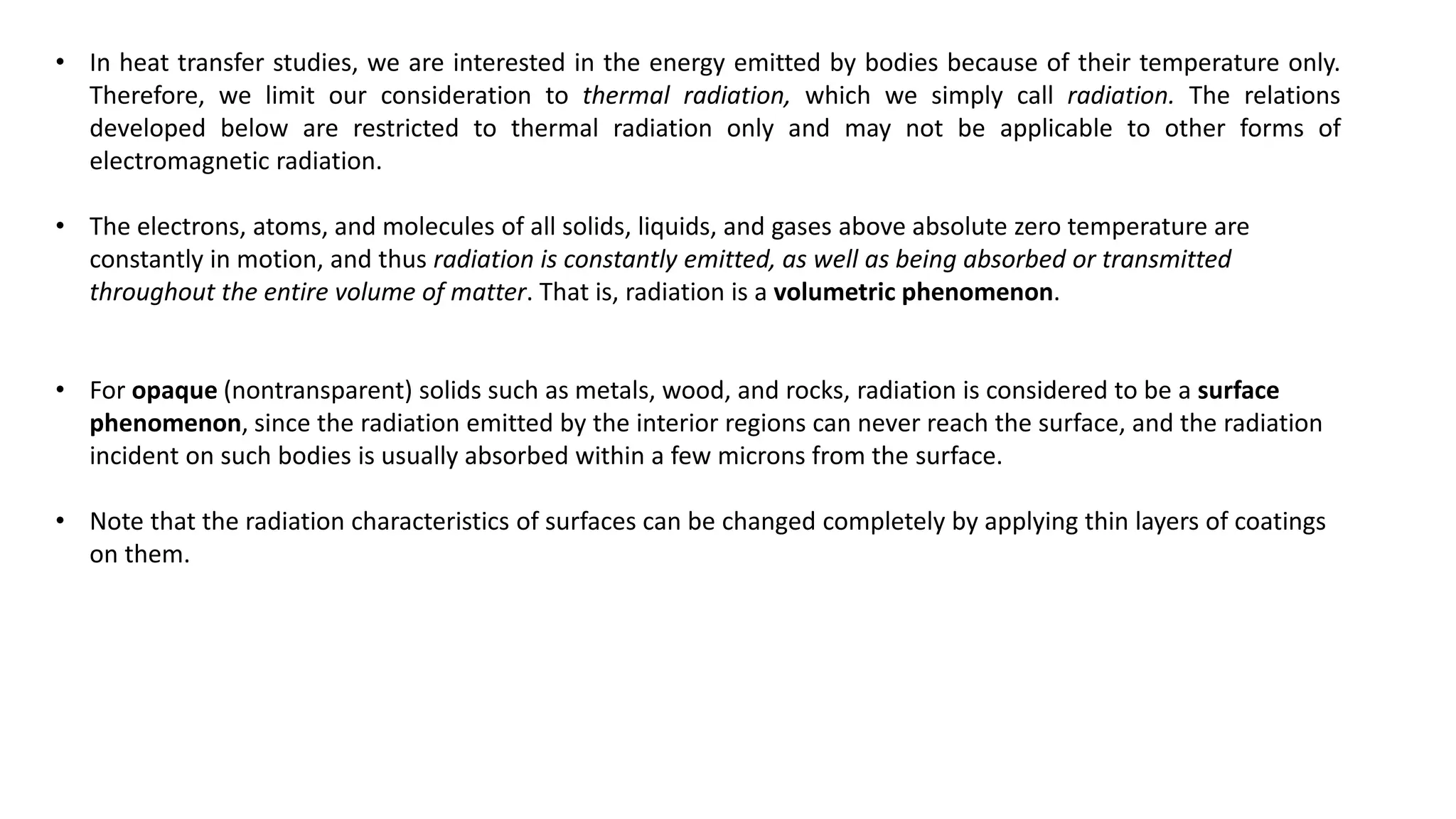 • In heat transfer studies, we are interested in the energy emitted by bodies because of their temperature only.
Therefore, we limit our consideration to thermal radiation, which we simply call radiation. The relations
developed below are restricted to thermal radiation only and may not be applicable to other forms of
electromagnetic radiation.
• The electrons, atoms, and molecules of all solids, liquids, and gases above absolute zero temperature are
constantly in motion, and thus radiation is constantly emitted, as well as being absorbed or transmitted
throughout the entire volume of matter. That is, radiation is a volumetric phenomenon.
• For opaque (nontransparent) solids such as metals, wood, and rocks, radiation is considered to be a surface
phenomenon, since the radiation emitted by the interior regions can never reach the surface, and the radiation
incident on such bodies is usually absorbed within a few microns from the surface.
• Note that the radiation characteristics of surfaces can be changed completely by applying thin layers of coatings
on them.
 