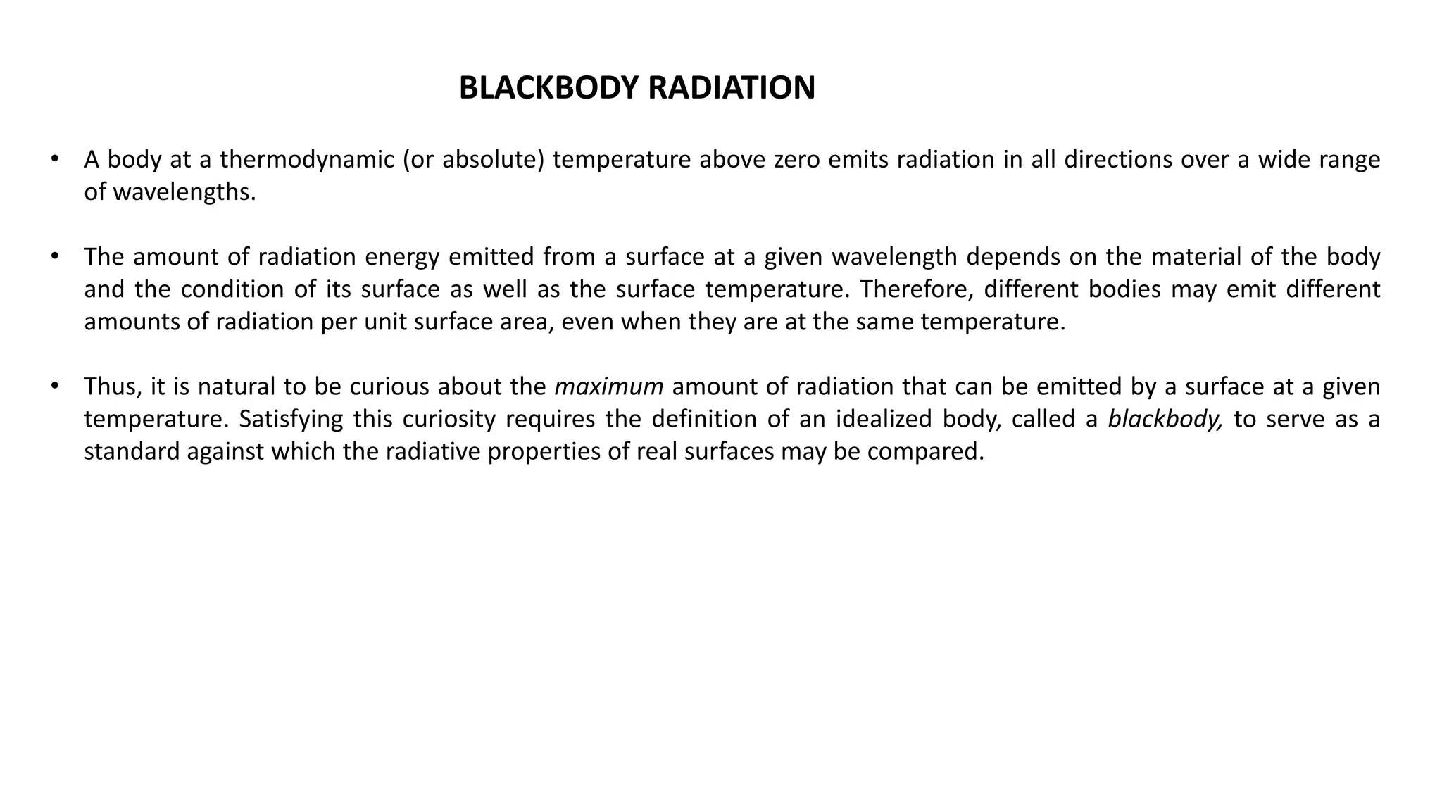 BLACKBODY RADIATION
• A body at a thermodynamic (or absolute) temperature above zero emits radiation in all directions over a wide range
of wavelengths.
• The amount of radiation energy emitted from a surface at a given wavelength depends on the material of the body
and the condition of its surface as well as the surface temperature. Therefore, different bodies may emit different
amounts of radiation per unit surface area, even when they are at the same temperature.
• Thus, it is natural to be curious about the maximum amount of radiation that can be emitted by a surface at a given
temperature. Satisfying this curiosity requires the definition of an idealized body, called a blackbody, to serve as a
standard against which the radiative properties of real surfaces may be compared.
 