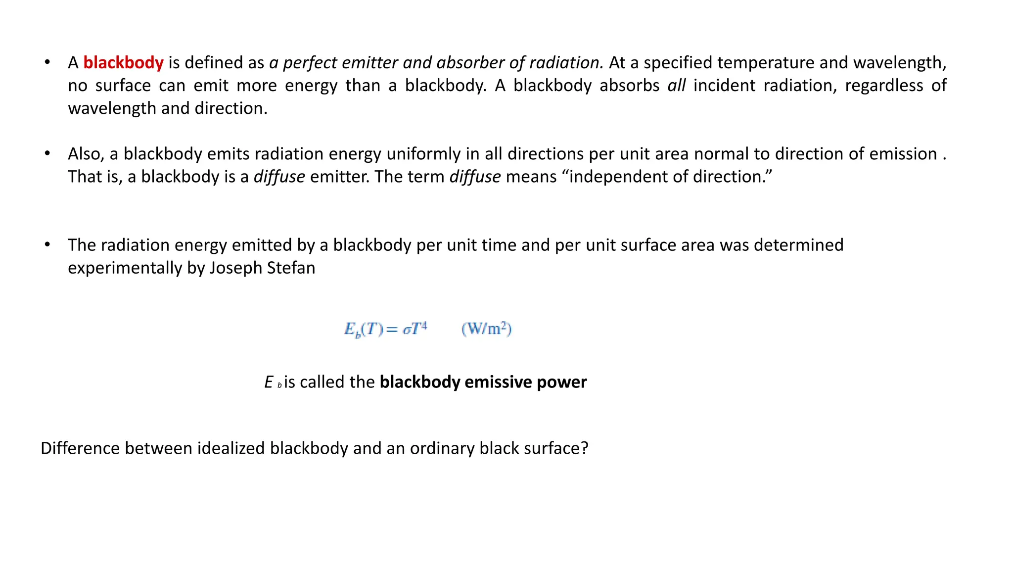 • A blackbody is defined as a perfect emitter and absorber of radiation. At a specified temperature and wavelength,
no surface can emit more energy than a blackbody. A blackbody absorbs all incident radiation, regardless of
wavelength and direction.
• Also, a blackbody emits radiation energy uniformly in all directions per unit area normal to direction of emission .
That is, a blackbody is a diffuse emitter. The term diffuse means “independent of direction.”
• The radiation energy emitted by a blackbody per unit time and per unit surface area was determined
experimentally by Joseph Stefan
E b is called the blackbody emissive power
Difference between idealized blackbody and an ordinary black surface?
 