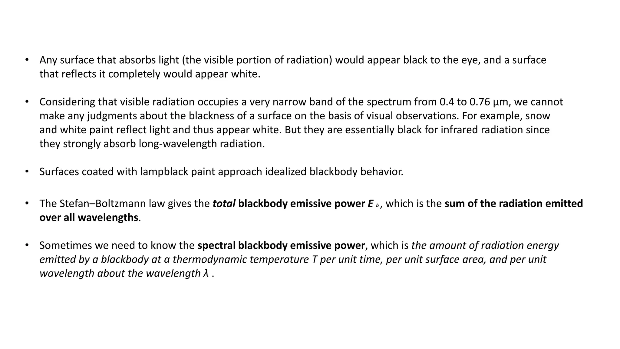 • Any surface that absorbs light (the visible portion of radiation) would appear black to the eye, and a surface
that reflects it completely would appear white.
• Considering that visible radiation occupies a very narrow band of the spectrum from 0.4 to 0.76 μm, we cannot
make any judgments about the blackness of a surface on the basis of visual observations. For example, snow
and white paint reflect light and thus appear white. But they are essentially black for infrared radiation since
they strongly absorb long-wavelength radiation.
• Surfaces coated with lampblack paint approach idealized blackbody behavior.
• The Stefan–Boltzmann law gives the total blackbody emissive power E b , which is the sum of the radiation emitted
over all wavelengths.
• Sometimes we need to know the spectral blackbody emissive power, which is the amount of radiation energy
emitted by a blackbody at a thermodynamic temperature T per unit time, per unit surface area, and per unit
wavelength about the wavelength λ .
 