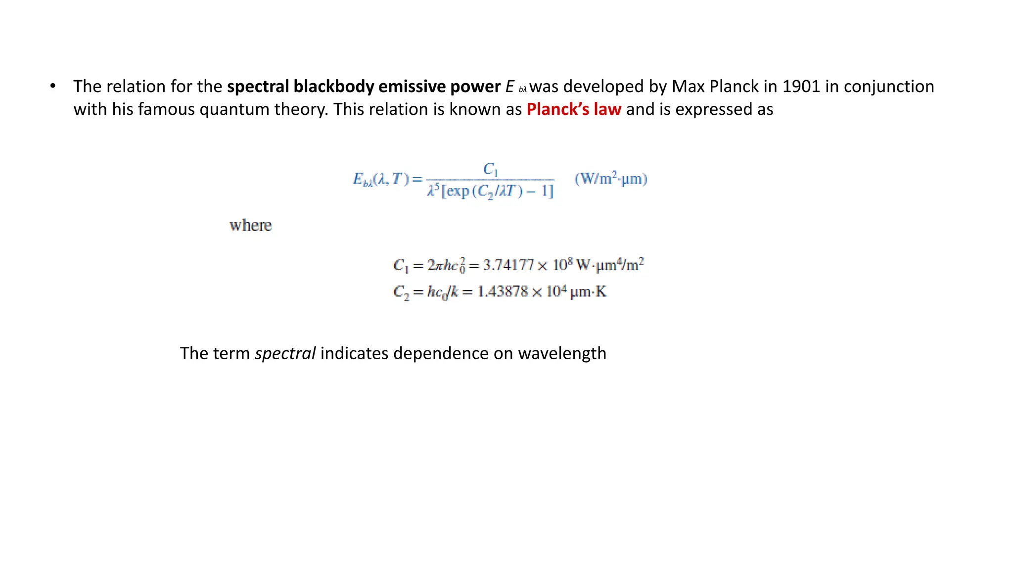 • The relation for the spectral blackbody emissive power E bλ was developed by Max Planck in 1901 in conjunction
with his famous quantum theory. This relation is known as Planck’s law and is expressed as
The term spectral indicates dependence on wavelength
 