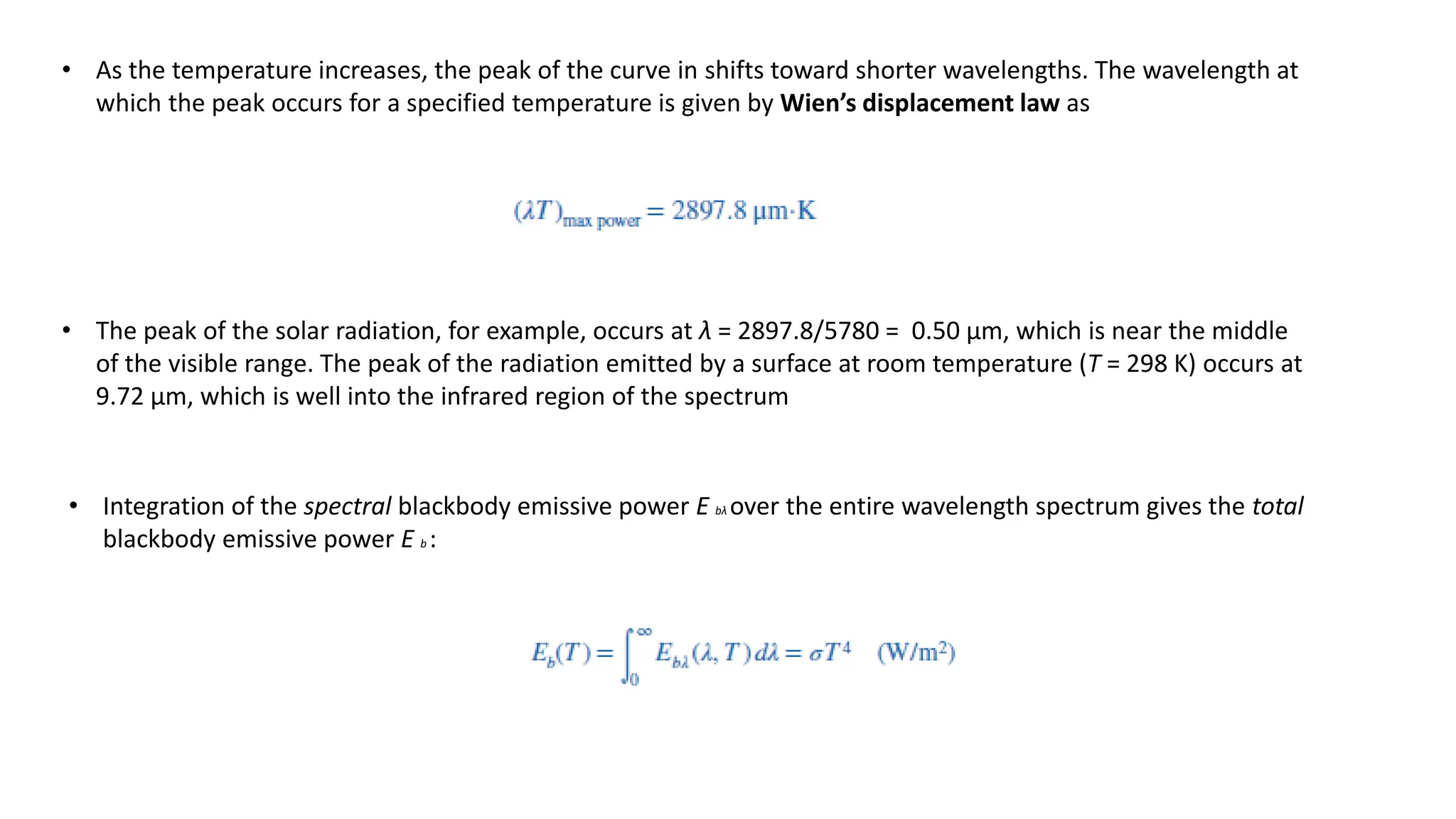 • As the temperature increases, the peak of the curve in shifts toward shorter wavelengths. The wavelength at
which the peak occurs for a specified temperature is given by Wien’s displacement law as
• The peak of the solar radiation, for example, occurs at λ = 2897.8/5780 = 0.50 μm, which is near the middle
of the visible range. The peak of the radiation emitted by a surface at room temperature (T = 298 K) occurs at
9.72 μm, which is well into the infrared region of the spectrum
• Integration of the spectral blackbody emissive power E bλ over the entire wavelength spectrum gives the total
blackbody emissive power E b :
 