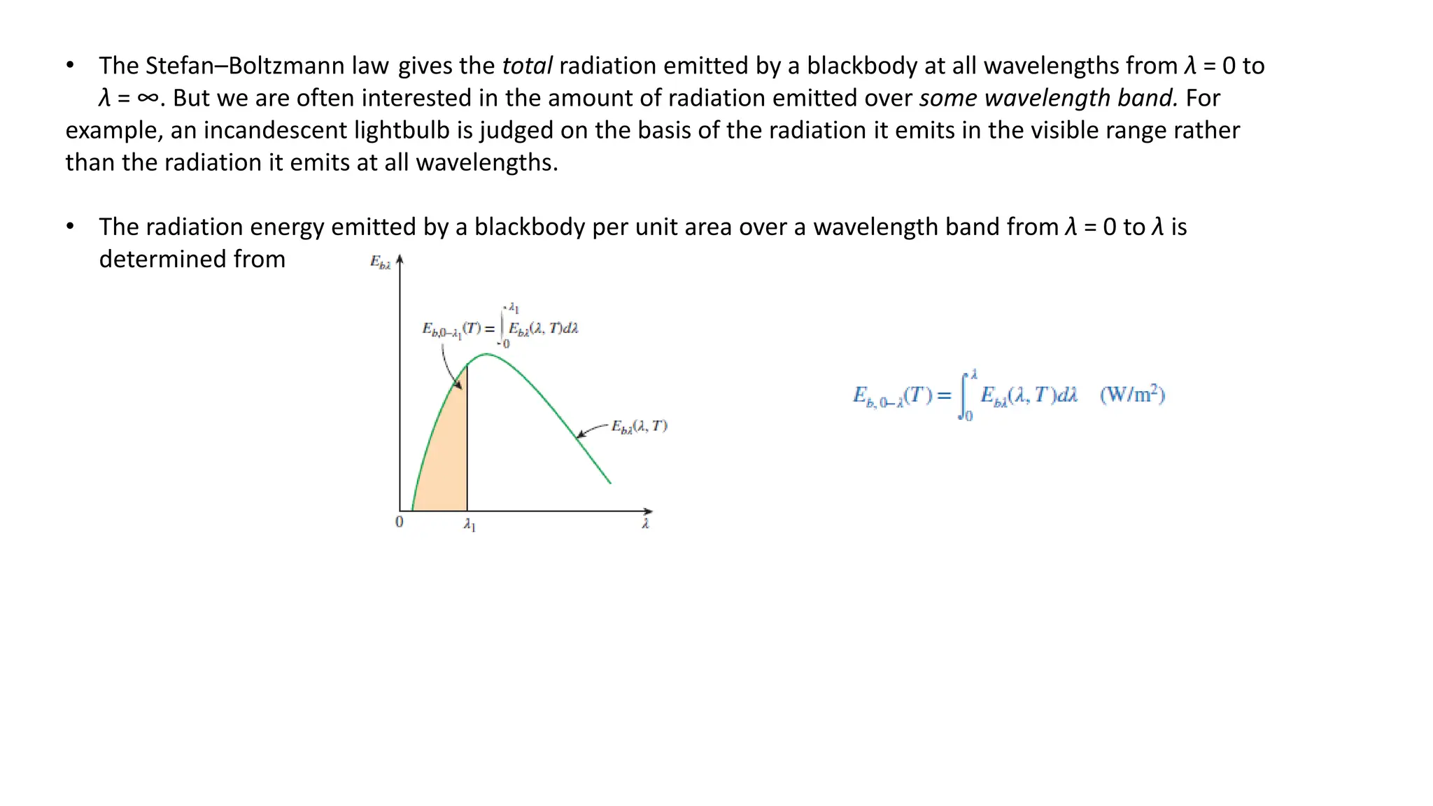 • The Stefan–Boltzmann law gives the total radiation emitted by a blackbody at all wavelengths from λ = 0 to
λ = ∞. But we are often interested in the amount of radiation emitted over some wavelength band. For
example, an incandescent lightbulb is judged on the basis of the radiation it emits in the visible range rather
than the radiation it emits at all wavelengths.
• The radiation energy emitted by a blackbody per unit area over a wavelength band from λ = 0 to λ is
determined from
 