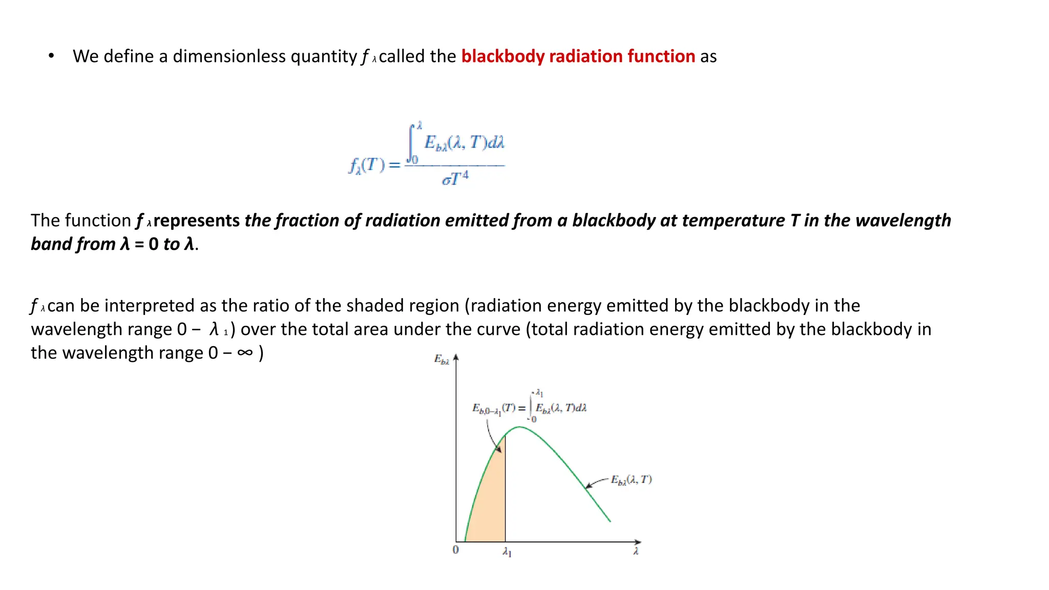 • We define a dimensionless quantity f λ called the blackbody radiation function as
The function f λ represents the fraction of radiation emitted from a blackbody at temperature T in the wavelength
band from λ = 0 to λ.
f λ can be interpreted as the ratio of the shaded region (radiation energy emitted by the blackbody in the
wavelength range 0 − λ 1 ) over the total area under the curve (total radiation energy emitted by the blackbody in
the wavelength range 0 − ∞ )
 
