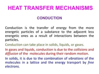 HEAT TRANSFER MECHANISMS
CONDUCTION
Conduction is the transfer of energy from the more
energetic particles of a substance to the adjacent less
energetic ones as a result of interactions between the
particles.
Conduction can take place in solids, liquids, or gases.
In gases and liquids, conduction is due to the collisions and
diffusion of the molecules during their random motion.
In solids, it is due to the combination of vibrations of the
molecules in a lattice and the energy transport by free
electrons.
 