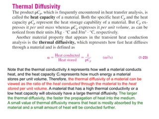 Note that the thermal conductivity k represents how well a material conducts
heat, and the heat capacity Cp represents how much energy a material
stores per unit volume. Therefore, the thermal diffusivity of a material can be
viewed as the ratio of the heat conducted through the material to the heat
stored per unit volume. A material that has a high thermal conductivity or a
low heat capacity will obviously have a large thermal diffusivity. The larger
the thermal diffusivity, the faster the propagation of heat into the medium.
A small value of thermal diffusivity means that heat is mostly absorbed by the
material and a small amount of heat will be conducted further.
 