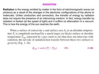 Radiation is the energy emitted by matter in the form of electromagnetic waves (or
photons) as a result of the changes in the electronic configurations of the atoms or
molecules. Unlike conduction and convection, the transfer of energy by radiation
does not require the presence of an intervening medium. In fact, energy transfer by
radiation is fastest (at the speed of light) and it suffers no attenuation in a vacuum.
This is how the energy of the sun reaches the earth.
RADIATION
 