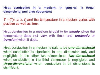 Heat conduction in a medium, in general, is three-
dimensional and time dependent.
T =T(x, y, z, t) and the temperature in a medium varies with
position as well as time.
Heat conduction in a medium is said to be steady when the
temperature does not vary with time, and unsteady or
transient when it does.
Heat conduction in a medium is said to be one-dimensional
when conduction is significant in one dimension only and
negligible in the other two dimensions, two-dimensional
when conduction in the third dimension is negligible, and
three-dimensional when conduction in all dimensions is
significant.
 