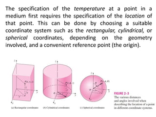 The specification of the temperature at a point in a
medium first requires the specification of the location of
that point. This can be done by choosing a suitable
coordinate system such as the rectangular, cylindrical, or
spherical coordinates, depending on the geometry
involved, and a convenient reference point (the origin).
 