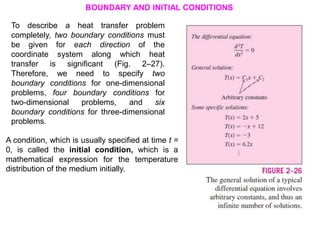BOUNDARY AND INITIAL CONDITIONS
To describe a heat transfer problem
completely, two boundary conditions must
be given for each direction of the
coordinate system along which heat
transfer is significant (Fig. 2–27).
Therefore, we need to specify two
boundary conditions for one-dimensional
problems, four boundary conditions for
two-dimensional problems, and six
boundary conditions for three-dimensional
problems.
A condition, which is usually specified at time t =
0, is called the initial condition, which is a
mathematical expression for the temperature
distribution of the medium initially.
 