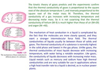 The kinetic theory of gases predicts and the experiments confirm
that the thermal conductivity of gases is proportional to the square
root of the absolute temperature T, and inversely proportional to the
square root of the molar mass M. Therefore, the thermal
conductivity of a gas increases with increasing temperature and
decreasing molar mass. So it is not surprising that the thermal
conductivity of helium (M 4) is much higher than those of air (M=29)
and argon (M =40).
The mechanism of heat conduction in a liquid is complicated by
the fact that the molecules are more closely spaced, and they
exert a stronger intermolecular force field. The thermal
conductivities of liquids usually lie between those of solids and
gases. The thermal conductivity of a substance is normally highest
in the solid phase and lowest in the gas phase. Unlike gases, the
thermal conductivities of most liquids decrease with increasing
temperature, with water being a notable exception. Like gases,
the conductivity of liquids decreases with increasing molar mass.
Liquid metals such as mercury and sodium have high thermal
conductivities and are very suitable for use in applications where
a high heat transfer rate to a liquid is desired, as in nuclear power
plants.
 