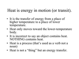 Heat is energy in motion (or transit).
• It is the transfer of energy from a place of
higher temperature to a place of lower
temperature.
• Heat only moves toward the lower-temperature
body.
• It is incorrect to say an object contains heat.
NOTHING contains heat.
• Heat is a process (that’s used as a verb not a
noun)
• Heat is not a “thing” but an energy transfer.
 