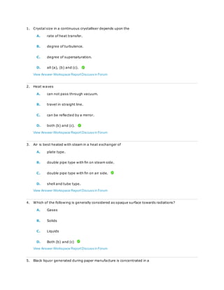 1. Crystal size in a continuous crystalliser depends upon the
A. rate of heat transfer.
B. degree of turbulence.
C. degree of supersaturation.
D. all (a), (b) and (c).
View Answer Workspace ReportDiscuss in Forum
2. Heat waves
A. can not pass through vacuum.
B. travel in straight line.
C. can be reflected by a mirror.
D. both (b) and (c).
View Answer Workspace ReportDiscuss in Forum
3. Air is best heated with steam in a heat exchanger of
A. plate type.
B. double pipe type with fin on steam side.
C. double pipe type with fin on air side.
D. shell and tube type.
View Answer Workspace ReportDiscuss in Forum
4. Which of the following is generally considered as opaque surface towards radiations?
A. Gases
B. Solids
C. Liquids
D. Both (b) and (c)
View Answer Workspace ReportDiscuss in Forum
5. Black liquor generated during paper manufacture is concentrated in a
 