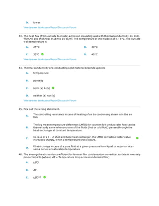 D. lower
View Answer Workspace ReportDiscuss in Forum
43. The heat flux (from outside to inside) across an insulating wall with thermal conductivity, K= 0.04
W/m.°K and thickness 0.16m is 10 W/m2
. The temperature of the inside wall is - 5°C. The outside
wall temperature is
A. 25°C B. 30°C
C. 35°C D. 40°C
View Answer Workspace ReportDiscuss in Forum
44. Thermal conductivity of a conducting solid material depends upon its
A. temperature
B. porosity
C. both (a) & (b)
D. neither (a) nor (b)
View Answer Workspace ReportDiscuss in Forum
45. Pick out the wrong statement.
A.
The controlling resistance in case of heating of air by condensing steam is in the air
film.
B.
The log mean temperature difference (LMTD) for counter flow and parallel flow can be
theoretically same when any one of the fluids (hot or cold fluid) passes through the
heat exchanger at constant temperature.
C.
In case of a 1 - 2 shell and tube heat exchanger, the LMTD correction factor value
increases sharply, when a temperature cross occurs.
D.
Phase change in case of a pure fluid at a given pressure from liquid to vapor or vice -
versa occurs at saturation temperature
46. The average heat transfer co-efficient for laminar film condensation on vertical surface is inversely
proportional to (where, ΔT = Temperature drop across condensate film )
A. (ΔT)2
B. ΔT
C. (ΔT)1/4
 