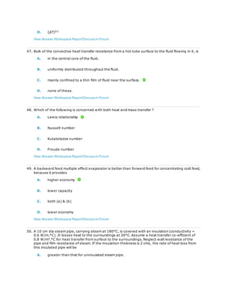 D. (ΔT)3/2
View Answer Workspace ReportDiscuss in Forum
47. Bulk of the convective heat transfer resistance from a hot tube surface to the fluid flowing in it, is
A. in the central core of the fluid.
B. uniformly distributed throughout the fluid.
C. mainly confined to a thin film of fluid near the surface.
D. none of these.
View Answer Workspace ReportDiscuss in Forum
48. Which of the following is concerned with both heat and mass transfer ?
A. Lewis relationship
B. Nusselt number
C. Kutateladze number
D. Froude number
View Answer Workspace ReportDiscuss in Forum
49. A backward feed multiple effect evaporator is better than forward feed for concentrating cold feed,
because it provides
A. higher economy
B. lower capacity
C. both (a) & (b)
D. lower economy
View Answer Workspace ReportDiscuss in Forum
50. A 10 cm dia steam pipe, carrying steam at 180°C, is covered with an insulation (conductivity =
0.6 W/m.°C). It losses heat to the surroundings at 30°C. Assume a heat transfer co-efficient of
0.8 W/m2
.°C for heat transfer from surface to the surroundings. Neglect wall resistance of the
pipe and film resistance of steam. If the insulation thickness is 2 cms, the rate of heat loss from
this insulated pipe will be
A. greater than that for uninsulated steam pipe.
 