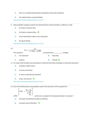 C. there is no relationship between temperature drop and resistance.
D. the relationship is not generalised.
View Answer Workspace ReportDiscuss in Forum
9. Dietus-Boelter equation used for the determination of heat transfer co-efficient is valid
A. for fluids in laminar flow.
B. for fluids in tubulent flow.
C. when Grashhoff number is very important.
D. for liquid metals.
View Answer Workspace ReportDiscuss in Forum
10.
The equation, , corrosponds to __________ analogy.
A. Von-Karmann B. Reynolds
C. Colburn D. Prandtl
11. For large heat transfer area requirement, shell and tube heat exchanger is preferred, because it
A. occupies smaller space.
B. is more economical.
C. is easy to operate and maintain.
D. all (a), (b) and (c).
View Answer Workspace ReportDiscuss in Forum
12. Out of the following four assumptions used in the derivation of the equation for
LMTD , which one is subject to the largest deviation in practice ?
A. Constant overall heat transfer co-efficient.
B. Constant rate of fluid flow.
 
