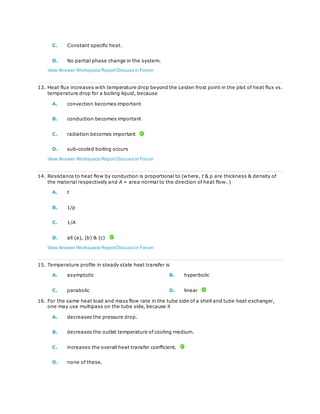 C. Constant specific heat.
D. No partial phase change in the system.
View Answer Workspace ReportDiscuss in Forum
13. Heat flux increases with temperature drop beyond the Leiden frost point in the plot of heat flux vs.
temperature drop for a boiling liquid, because
A. convection becomes important
B. conduction becomes important
C. radiation becomes important
D. sub-cooled boiling occurs
View Answer Workspace ReportDiscuss in Forum
14. Resistance to heat flow by conduction is proportional to (where, t & ρ are thickness & density of
the material respectively and A = area normal to the direction of heat flow. )
A. t
B. 1/ρ
C. 1/A
D. all (a), (b) & (c)
View Answer Workspace ReportDiscuss in Forum
15. Temperature profile in steady state heat transfer is
A. asymptotic B. hyperbolic
C. parabolic D. linear
16. For the same heat load and mass flow rate in the tube side of a shell and tube heat exchanger,
one may use multipass on the tube side, because it
A. decreases the pressure drop.
B. decreases the outlet temperature of cooling medium.
C. increases the overall heat transfer coefficient.
D. none of these.
 