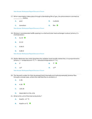 View Answer Workspace ReportDiscuss in Forum
17. When vaporisation takes place through a blanketting film of gas, the phenomenon is termed as
__________ boiling.
A. pool B. nucleate
C. transition D. film
View Answer Workspace ReportDiscuss in Forum
18. Minimum recommended baffle spacing in a shell and tube heat exchanger is about (where, D =
shell diameter)
A. 0.2 D
B. 0.5 D
C. 0.66 D
D. 0.80 D
View Answer Workspace ReportDiscuss in Forum
19. Stefan-Boltzman law which describes the radiation heat transfer states that, it is proportional to
(where, t = temperature in °C T = absolute temperature in ° K )
A. t4
B. T4
C. 1/t4
D. 1/T4
View Answer Workspace ReportDiscuss in Forum
20. The Nusselt number for fully developed (both thermally and hydrodynamically) laminar flow
through a circular pipe, where the wall heat flux is constant, is
A. 2.36
B. 4.36
C. 120.36
D. dependent on NRe only
21. What is the unit of thermal conductivity ?
A. Kcal/hr. m2
°C
B. Kcal/hr.m.°C
 