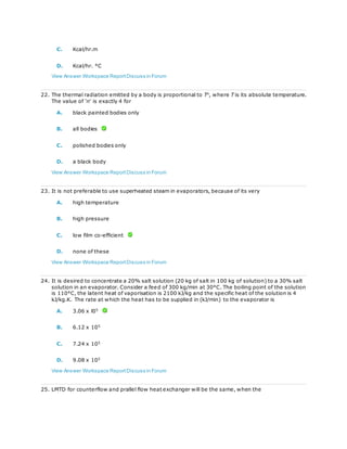 C. Kcal/hr.m
D. Kcal/hr. °C
View Answer Workspace ReportDiscuss in Forum
22. The thermal radiation emitted by a body is proportional to Tn
, where T is its absolute temperature.
The value of 'n' is exactly 4 for
A. black painted bodies only
B. all bodies
C. polished bodies only
D. a black body
View Answer Workspace ReportDiscuss in Forum
23. It is not preferable to use superheated steam in evaporators, because of its very
A. high temperature
B. high pressure
C. low film co-efficient
D. none of these
View Answer Workspace ReportDiscuss in Forum
24. It is desired to concentrate a 20% salt solution (20 kg of salt in 100 kg of solution) to a 30% salt
solution in an evaporator. Consider a feed of 300 kg/min at 30°C. The boiling point of the solution
is 110°C, the latent heat of vaporisation is 2100 kJ/kg and the specific heat of the solution is 4
kJ/kg.K. The rate at which the heat has to be supplied in (kJ/min) to the evaporator is
A. 3.06 x l05
B. 6.12 x 105
C. 7.24 x 105
D. 9.08 x 105
View Answer Workspace ReportDiscuss in Forum
25. LMTD for counterflow and prallel flow heat exchanger will be the same, when the
 