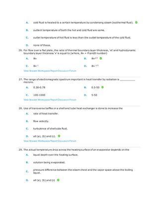 A. cold fluid is heated to a certain temperature by condensing steam (isothermal fluid).
B. outlent temperature of both the hot and cold fluid are same.
C. outlet temperature of hot fluid is less than the outlet temperature of the cold fluid.
D. none of these.
26. For flow over a flat plate, the ratio of thermal boundary layer thickness, 'xt' and hydrodynamic
boundary layer thickness 'x' is equal to (where, NPr = Prandtl number)
A. NPr B. NPr
1/3
C. NPr
-1
D. NPr
-1/3
View Answer Workspace ReportDiscuss in Forum
27. The range of electromagnetic spectrum important in heat transfer by radiation is __________
microns.
A. 0.38-0.78 B. 0.5-50
C. 100-1000 D. 5-50
View Answer Workspace ReportDiscuss in Forum
28. Use of transverse baffles in a shell and tube heat exchanger is done to increase the
A. rate of heat transfer.
B. flow velocity.
C. turbulence of shell side fluid.
D. all (a), (b) and (c).
View Answer Workspace ReportDiscuss in Forum
29. The actual temperature drop across the heating surface of an evaporator depends on the
A. liquid depth over the heating surface.
B. solution being evaporated.
C.
pressure difference between the steam chest and the vapor space above the boiling
liquid.
D. all (a), (b) and (c)
 