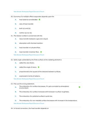 View Answer Workspace ReportDiscuss in Forum
30. Economy of a multiple effect evaporator depends upon the
A. heat balance consideration
B. rate of heat transfer
C. both (a) and (b)
D. neither (a) nor (b)
31. The Graetz number is concerned with the
A. mass transfer between a gas and a liquid.
B. absorption with chemical reaction.
C. heat transfer in turbulent flow.
D. heat transfer in laminar flow.
View Answer Workspace ReportDiscuss in Forum
32. Solid angle subtended by the finite surface at the radiating element is
A. called the view factor.
B. called the angle of vision.
C. proportional to the square of the distance between surfaces.
D. expressed in terms of radians.
View Answer Workspace ReportDiscuss in Forum
33. Pick out the wrong statement.
A.
The emissivity of a surface decreases, if it gets corroded by atmospheric
environment.
B. The emissivity of a surface increases with increase in surface roughness.
C. The emissivity of a polished surface is quite low.
D. The emissivity of a non-metallic surface decreases with increase in the temperature.
View Answer Workspace ReportDiscuss in Forum
34. In forced convection, the heat transfer depends on
 