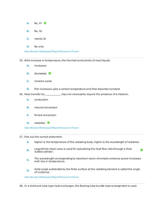 A. Re, Pr
B. Re, Gr
C. mainly Gr
D. Re only
View Answer Workspace ReportDiscuss in Forum
35. With increase in temperature, the thermal conductivity of most liquids
A. increases
B. decreases
C. remains same
D. first increases upto a certain temperature and then becomes constant
36. Heat transfer by __________ may not necessarily require the presence of a medium.
A. conduction
B. natural convection
C. forced convection
D. radiation
View Answer Workspace ReportDiscuss in Forum
37. Pick out the correct statement.
A. Higher is the temperature of the radiating body, higher is the wavelength of radiation.
B.
Logarithmic mean area is used for calculating the heat flow rate through a thick
walled cylinder.
C.
The wavelength corresponding to maximum mono-chromatic emissive power increases
with rise in temperature.
D.
Solid angle subtended by the finite surface at the radiating element is called the angle
of incidence.
View Answer Workspace ReportDiscuss in Forum
38. In a shell and tube type heat exchanger, the floating tube bundle heat arrangement is used
 