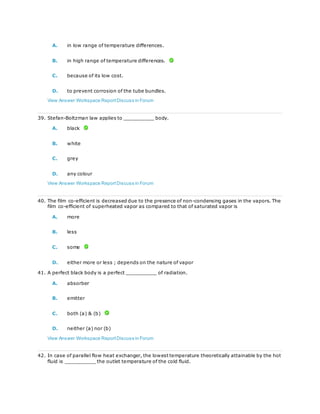 A. in low range of temperature differences.
B. in high range of temperature differences.
C. because of its low cost.
D. to prevent corrosion of the tube bundles.
View Answer Workspace ReportDiscuss in Forum
39. Stefan-Boltzman law applies to __________ body.
A. black
B. white
C. grey
D. any colour
View Answer Workspace ReportDiscuss in Forum
40. The film co-efficient is decreased due to the presence of non-condensing gases in the vapors. The
film co-efficient of superheated vapor as compared to that of saturated vapor is
A. more
B. less
C. some
D. either more or less ; depends on the nature of vapor
41. A perfect black body is a perfect __________ of radiation.
A. absorber
B. emitter
C. both (a) & (b)
D. neither (a) nor (b)
View Answer Workspace ReportDiscuss in Forum
42. In case of parallel flow heat exchanger, the lowest temperature theoretically attainable by the hot
fluid is __________ the outlet temperature of the cold fluid.
 