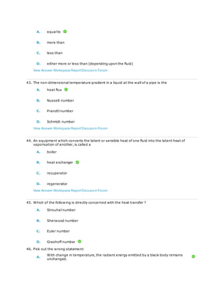 A. equal to
B. more than
C. less than
D. either more or less than (depending upon the fluid)
View Answer Workspace ReportDiscuss in Forum
43. The non-dimensional temperature gradient in a liquid at the wall of a pipe is the
A. heat flux
B. Nusselt number
C. Prandtl number
D. Schmidt number
View Answer Workspace ReportDiscuss in Forum
44. An equipment which converts the latent or sensible heat of one fluid into the latent heat of
vaporisation of another, is called a
A. boiler
B. heat exchanger
C. recuperator
D. regenerator
View Answer Workspace ReportDiscuss in Forum
45. Which of the following is directly concerned with the heat transfer ?
A. Strouhal number
B. Sherwood number
C. Euler number
D. Grashoff number
46. Pick out the wrong statement:
A.
With change in temperature, the radiant energy emitted by a black body remains
unchanged.
 