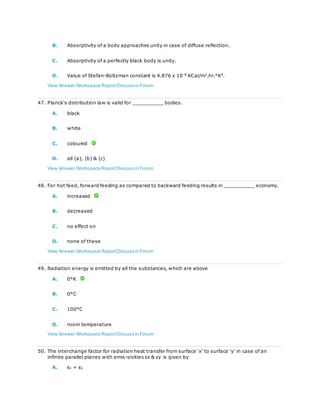 B. Absorptivity of a body approaches unity in case of diffuse reflection.
C. Absorptivity of a perfectly black body is unity.
D. Value of Stefan-Boltzman constant is 4.876 x 10-8
KCal/m2
.hr.°K4
.
View Answer Workspace ReportDiscuss in Forum
47. Planck's distribution law is valid for __________ bodies.
A. black
B. white
C. coloured
D. all (a), (b) & (c)
View Answer Workspace ReportDiscuss in Forum
48. For hot feed, forward feeding as compared to backward feeding results in __________ economy.
A. increased
B. decreased
C. no effect on
D. none of these
View Answer Workspace ReportDiscuss in Forum
49. Radiation energy is emitted by all the substances, which are above
A. 0°K
B. 0°C
C. 100°C
D. room temperature
View Answer Workspace ReportDiscuss in Forum
50. The interchange factor for radiation heat transfer from surface 'x' to surface 'y' in case of an
infinite parallel planes with emis-sivities εx & εy is given by
A. εx + εy
 