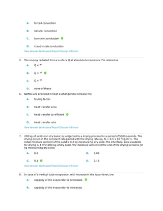 A. forced convection
B. natural convection
C. transient conduction
D. steady state conduction
View Answer Workspace ReportDiscuss in Forum
5. The energy radiated from a surface Q at absolute temperature T is related as
A. Q ∝ T2
B. Q ∝ T4
C. Q ∝ T3
D. none of these
6. Baffles are provided in heat exchangers to increase the
A. fouling factor
B. heat transfer area
C. heat transfer co-efficient
D. heat transfer rate
View Answer Workspace ReportDiscuss in Forum
7. 200 kg of solids (on dry basis) is subjected to a drying process for a period of 5000 seconds. The
drying occurs in the constant rate period with the drying rate as, Nc = 0.5 x 10-3
kg/m2
.s. The
initial moisture content of the solid is 0.2 kg moisture/kg dry solid. The interfacial area available
for drying is 4 m2
/1000 kg of dry solid. The moisture content at the end of the drying period is (in
kg moisture/kg dry solid)
A. 0.5 B. 0.05
C. 0.1 D. 0.15
View Answer Workspace ReportDiscuss in Forum
8. In case of a vertical tube evaporator, with increase in the liquor level, the
A. capacity of the evaporator is decreased.
B. capacity of the evaporator is increased.
 