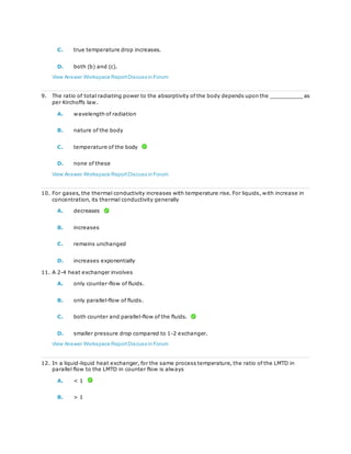C. true temperature drop increases.
D. both (b) and (c).
View Answer Workspace ReportDiscuss in Forum
9. The ratio of total radiating power to the absorptivity of the body depends upon the __________ as
per Kirchoffs law.
A. wavelength of radiation
B. nature of the body
C. temperature of the body
D. none of these
View Answer Workspace ReportDiscuss in Forum
10. For gases, the thermal conductivity increases with temperature rise. For liquids, with increase in
concentration, its thermal conductivity generally
A. decreases
B. increases
C. remains unchanged
D. increases exponentially
11. A 2-4 heat exchanger involves
A. only counter-flow of fluids.
B. only parallel-flow of fluids.
C. both counter and parallel-flow of the fluids.
D. smaller pressure drop compared to 1-2 exchanger.
View Answer Workspace ReportDiscuss in Forum
12. In a liquid-liquid heat exchanger, for the same process temperature, the ratio of the LMTD in
parallel flow to the LMTD in counter flow is always
A. < 1
B. > 1
 
