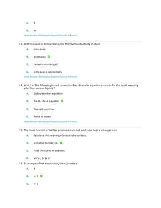 C. 1
D. ∞
View Answer Workspace ReportDiscuss in Forum
13. With increase in temperature, the thermal conductivity of steel
A. increases
B. decreases
C. remains unchanged
D. increases exponentially
View Answer Workspace ReportDiscuss in Forum
14. Which of the following forced convection heat transfer equation accounts for the liquid viscosity
effect for viscous liquids ?
A. Dittus-Boeltier equation
B. Sieder-Tate equation
C. Nusselt equation
D. None of these
View Answer Workspace ReportDiscuss in Forum
15. The main function of baffles provided in a shell and tube heat exchanger is to
A. facilitate the cleaning of outer tube surface.
B. enhance turbulence.
C. hold the tubes in position.
D. all 'a', 'b' & 'c'
16. In a single effect evaporator, the economy is
A. 1
B. < 1
C. > 1
 