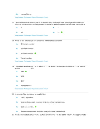 D. none of these
View Answer Workspace ReportDiscuss in Forum
17. LMTD correction factor which is to be applied for a cross-flow heat exchanger increases with
increase in the number of shell passes. Its value for a single pass cross flow heat exchanger is
A. 0 B. 1
C. >1 D. <1
View Answer Workspace ReportDiscuss in Forum
18. Which of the following is not concerned with the heat transfer?
A. Brinkman number
B. Stanton number
C. Schmidt number
D. Peclet number
View Answer Workspace ReportDiscuss in Forum
19. Latent heat absorbed by 1 lb of water at 212°F, when it is changed to steam at 212°F, may be
around __________ BTU.
A. 180
B. 970
C. 3.97
D. none of these
View Answer Workspace ReportDiscuss in Forum
20. In counter flow compared to parallel flow,
A. LMTD is greater.
B. less surface area is required for a given heat transfer rate.
C. both (a) and (b).
D. more surface area is required for a given heat transfer rate
21. The thermal radiative flux from a surface of emissivity = 0.4 is 22.68 kW/m2
. The approximate
 
