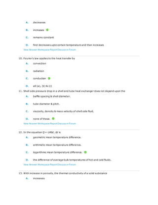 A. decreases
B. increases
C. remains constant
D. first decreases upto certain temperature and then increases
View Answer Workspace ReportDiscuss in Forum
10. Fourier's law applies to the heat transfer by
A. convection
B. radiation
C. conduction
D. all (a), (b) & (c)
11. Shell side pressure drop in a shell and tube heat exchanger does not depend upon the
A. baffle spacing & shell diameter.
B. tube diameter & pitch.
C. viscosity, density & mass velocity of shell side fluid.
D. none of these.
View Answer Workspace ReportDiscuss in Forum
12. In the equation Q = UAΔt; Δt is
A. geometric mean temperature difference.
B. arithmetic mean temperature difference.
C. logarithmic mean temperature difference.
D. the difference of average bulk temperatures of hot and cold fluids.
View Answer Workspace ReportDiscuss in Forum
13. With increase in porosity, the thermal conductivity of a solid substance
A. increases
 