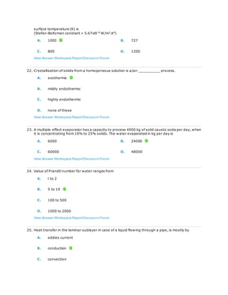 surface temperature (K) is
(Stefan-Boltzman constant = 5.67xl0-8
W/m2
.K4
)
A. 1000 B. 727
C. 800 D. 1200
View Answer Workspace ReportDiscuss in Forum
22. Crystallisation of solids from a homogeneous solution is a/an __________ process.
A. exothermic
B. mildly endothermic
C. highly endothermic
D. none of these
View Answer Workspace ReportDiscuss in Forum
23. A multiple effect evaporator has a capacity to process 4000 kg of solid caustic soda per day, when
it is concentrating from 10% to 25% solids. The water evaporated in kg per day is
A. 6000 B. 24000
C. 60000 D. 48000
View Answer Workspace ReportDiscuss in Forum
24. Value of Prandtl number for water ranges from
A. l to 2
B. 5 to 10
C. 100 to 500
D. 1000 to 2000
View Answer Workspace ReportDiscuss in Forum
25. Heat transfer in the laminar sublayer in case of a liquid flowing through a pipe, is mostly by
A. eddies current
B. conduction
C. convection
 