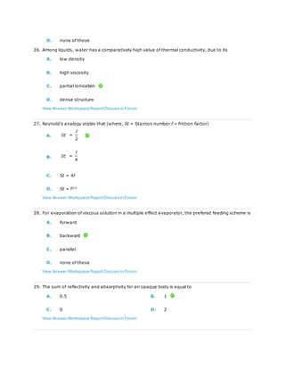 D. none of these
26. Among liquids, water has a comparatively high value of thermal conductivity, due to its
A. low density
B. high viscosity
C. partial ionisation
D. dense structure
View Answer Workspace ReportDiscuss in Forum
27. Reynold's analogy states that (where, St = Stanton number f = friction factor)
A.
B.
C. St = 4f
D. St = f1/2
View Answer Workspace ReportDiscuss in Forum
28. For evaporation of viscous solution in a multiple effect evaporator, the prefered feeding scheme is
A. forward
B. backward
C. parallel
D. none of these
View Answer Workspace ReportDiscuss in Forum
29. The sum of reflectivity and absorptivity for an opaque body is equal to
A. 0.5 B. 1
C. 0 D. 2
View Answer Workspace ReportDiscuss in Forum
 