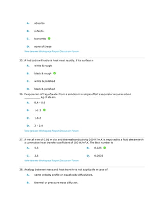 A. absorbs
B. reflects
C. transmits
D. none of these
View Answer Workspace ReportDiscuss in Forum
35. A hot body will radiate heat most rapidly, if its surface is
A. white & rough
B. black & rough
C. white & polished
D. black & polished
36. Evaporation of 1kg of water from a solution in a single effect evaporator requires about
__________ kg of steam.
A. 0.4 - 0.6
B. 1-1.3
C. 1.8-2
D. 2 - 2.4
View Answer Workspace ReportDiscuss in Forum
37. A metal wire of 0.01 m dia and thermal conductivity 200 W/m.K is exposed to a fluid stream with
a convective heat transfer coefficient of 100 W/m2
.K. The Biot number is
A. 5.6 B. 0.025
C. 3.5 D. 0.0035
View Answer Workspace ReportDiscuss in Forum
38. Analogy between mass and heat transfer is not applicable in case of
A. same velocity profile or equal eddy diffusivities.
B. thermal or pressure mass diffusion.
 