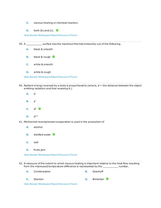 C. viscous heating or chemical reaction.
D. both (b) and (c).
View Answer Workspace ReportDiscuss in Forum
39. A __________ surface has the maximum thermal emissivity out of the following.
A. black & smooth
B. black & rough
C. white & smooth
D. white & rough
View Answer Workspace ReportDiscuss in Forum
40. Radiant energy received by a body is proportional to (where, d = the distance between the object
emitting radiation and that receiving it.)
A. d
B. d
C. d2
D. d1.5
41. Mechanical recompression evaporation is used in the production of
A. alcohol
B. distilled water
C. salt
D. fruits jam
View Answer Workspace ReportDiscuss in Forum
42. A measure of the extent to which viscous heating is important relative to the heat flow resulting
from the impressed temperature difference is represented by the __________ number.
A. Condensation B. Grashoff
C. Stantan D. Brinkman
View Answer Workspace ReportDiscuss in Forum
 