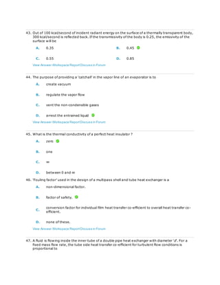 43. Out of 100 kcal/second of incident radiant energy on the surface of a thermally transparent body,
300 kcal/second is reflected back. If the transmissivity of the body is 0.25, the emissivity of the
surface will be
A. 0.35 B. 0.45
C. 0.55 D. 0.85
View Answer Workspace ReportDiscuss in Forum
44. The purpose of providing a 'catchall' in the vapor line of an evaporator is to
A. create vacuum
B. regulate the vapor flow
C. vent the non-condensible gases
D. arrest the entrained liquid
View Answer Workspace ReportDiscuss in Forum
45. What is the thermal conductivity of a perfect heat insulator ?
A. zero
B. one
C. ∞
D. between 0 and ∞
46. 'Fouling factor' used in the design of a multipass shell and tube heat exchanger is a
A. non-dimensional factor.
B. factor of safety.
C.
conversion factor for individual film heat transfer co-efficient to overall heat transfer co-
efficient.
D. none of these.
View Answer Workspace ReportDiscuss in Forum
47. A fluid is flowing inside the inner tube of a double pipe heat exchanger with diameter 'd'. For a
fixed mass flow rate, the tube side heat transfer co-efficient for turbulent flow conditions is
proportional to
 