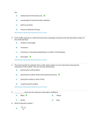 the
A. temperature of the body only.
B. wavelength of monochromatic radiation.
C. both (a) and (b).
D. nature of material of body.
View Answer Workspace ReportDiscuss in Forum
3. If the baffle spacing in a shell and tube heat exchanger increases, then the Reynolds number of
the shell side fluid
A. remains unchanged.
B. increases.
C. increases or decreases depending on number of shell passes.
D. decreases.
View Answer Workspace ReportDiscuss in Forum
4. The heat transfer by radiation from a mild steel surface is to be reduced by reducing the
emissivity of the surface. This can be best achieved by
A. painting the surface black.
B. painting the surface white (with aluminium paint).
C. giving the surface a mirror finish.
D. roughening the surface.
View Answer Workspace ReportDiscuss in Forum
5. __________ paint has the maximum absorption coefficient.
A. Black B. Yellow
C. White D. Grey
6. What is Nusselt number ?
A.
 