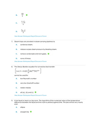 B.
C.
D.
View Answer Workspace ReportDiscuss in Forum
7. Steam traps are provided in steam carrying pipelines to
A. condense steam.
B. release excess steam pressure by bleeding steam.
C. remove condensate and inert gases.
D. none of these.
View Answer Workspace ReportDiscuss in Forum
8. The Dietus-Boelter equation for convective leat transfer
cannot be used for
A. low Reynold's number
B. very low Grashoff number
C. molten metals
D. all (a), (b) and (c)
View Answer Workspace ReportDiscuss in Forum
9. A hot liquid is kept in a big room. The logorithm of the numerical value of the temperature
difference between the liquid and the room is plotted against time. The plot will be very nearly
a/an
A. ellipse
B. straight line
 