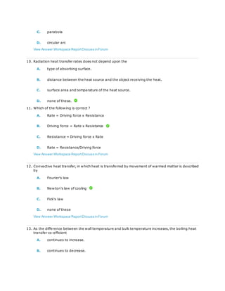 C. parabola
D. circular arc
View Answer Workspace ReportDiscuss in Forum
10. Radiation heat transfer rates does not depend upon the
A. type of absorbing surface.
B. distance between the heat source and the object receiving the heat.
C. surface area and temperature of the heat source.
D. none of these.
11. Which of the following is correct ?
A. Rate = Driving force x Resistance
B. Driving force = Rate x Resistance
C. Resistance = Driving force x Rate
D. Rate = Resistance/Driving force
View Answer Workspace ReportDiscuss in Forum
12. Convective heat transfer, in which heat is transferred by movement of warmed matter is described
by
A. Fourier's law
B. Newton's law of cooling
C. Fick's law
D. none of these
View Answer Workspace ReportDiscuss in Forum
13. As the difference between the wall temperature and bulk temperature increases, the boiling heat
transfer co-efficient
A. continues to increase.
B. continues to decrease.
 