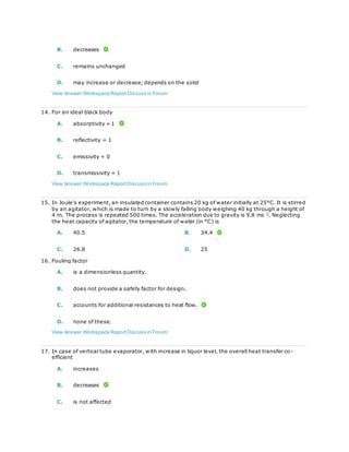 B. decreases
C. remains unchanged
D. may increase or decrease; depends on the solid
View Answer Workspace ReportDiscuss in Forum
14. For an ideal black body
A. absorptivity = 1
B. reflectivity = 1
C. emissivity = 0
D. transmissivity = 1
View Answer Workspace ReportDiscuss in Forum
15. In Joule's experiment, an insulated container contains 20 kg of water initially at 25°C. It is stirred
by an agitator, which is made to turn by a slowly falling body weighing 40 kg through a height of
4 m. The process is repeated 500 times. The acceleration due to gravity is 9.8 ms-2
. Neglecting
the heat capacity of agitator, the temperature of water (in °C) is
A. 40.5 B. 34.4
C. 26.8 D. 25
16. Fouling factor
A. is a dimensionless quantity.
B. does not provide a safety factor for design.
C. accounts for additional resistances to heat flow.
D. none of these.
View Answer Workspace ReportDiscuss in Forum
17. In case of vertical tube evaporator, with increase in liquor level, the overall heat transfer co-
efficient
A. increases
B. decreases
C. is not affected
 