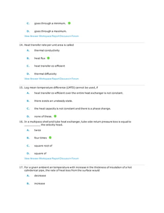 C. goes through a minimum.
D. goes through a maximum.
View Answer Workspace ReportDiscuss in Forum
14. Heat transfer rate per unit area is called
A. thermal conductivity
B. heat flux
C. heat transfer co-efficient
D. thermal diffusivity
View Answer Workspace ReportDiscuss in Forum
15. Log mean temperature difference (LMTD) cannot be used, if
A. heat transfer co-efficient over the entire heat exchanger is not constant.
B. there exists an unsteady state.
C. the heat capacity is not constant and there is a phase change.
D. none of these.
16. In a multipass shell and tube heat exchanger, tube side return pressure loss is equal to
__________ the velocity head.
A. twice
B. four times
C. square root of
D. square of
View Answer Workspace ReportDiscuss in Forum
17. For a given ambient air temperature with increase in the thickness of insulation of a hot
cylinderical pipe, the rate of heat loss from the surface would
A. decrease
B. increase
 