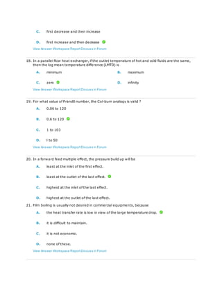 C. first decrease and then increase
D. first increase and then decrease
View Answer Workspace ReportDiscuss in Forum
18. In a parallel flow heat exchanger, if the outlet temperature of hot and cold fluids are the same,
then the log mean temperature difference (LMTD) is
A. minimum B. maximum
C. zero D. infinity
View Answer Workspace ReportDiscuss in Forum
19. For what value of Prandtl number, the Col-burn analogy is valid ?
A. 0.06 to 120
B. 0.6 to 120
C. 1 to 103
D. l to 50
View Answer Workspace ReportDiscuss in Forum
20. In a forward feed multiple effect, the pressure build up will be
A. least at the inlet of the first effect.
B. least at the outlet of the last effect.
C. highest at the inlet of the last effect.
D. highest at the outlet of the last effect.
21. Film boiling is usually not desired in commercial equipments, because
A. the heat transfer rate is low in view of the large temperature drop.
B. it is difficult to maintain.
C. it is not economic.
D. none of these.
View Answer Workspace ReportDiscuss in Forum
 