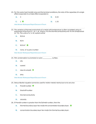 22. For the same heat transfer area and the terminal conditions, the ratio of the capacities of a single
effect evaporator to a triple effect evaporator is
A. 3 B. 0.33
C. 1 D. 1.33
View Answer Workspace ReportDiscuss in Forum
23. The variation of thermal conductivity of a metal with temperature is often correlated using an
expression of the form K = K0 + at. where, K is the thermal conductivity and Tis the temperature
(in °K). The units of 'a' in SI system will be
A. W/m.k
B. W/m
C. W/m.k2
D. none, 'a' is just a number
View Answer Workspace ReportDiscuss in Forum
24. Film condensation is promoted on a/an __________ surface.
A. oily
B. coated
C. clean & smooth
D. dirty
View Answer Workspace ReportDiscuss in Forum
25. Dietus-Boelter equation cannot be used for molten metals mainly due to its very low
A. Prandtl number
B. Grashoff number
C. thermal conductivity
D. viscosity
26. If Prandtl number is greater than the Schmidt number, then the
A. thermal boundary layer lies inside the concentration boundary layer.
B. concentration boundary layer lies inside the thermal boundary layer.
 
