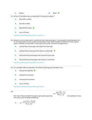 C. Water D. Silver
31. Which of the following is unimportant in forced convection ?
A. Reynolds number
B. Prandtl number
C. Grashhoff number
D. none of these
View Answer Workspace ReportDiscuss in Forum
32. Steam is to be condensed in a shell and tube heat exchanger, 5 m long with a shell diameter of 1
m. Cooling water is to be used for removing the heat. Heat transfer co-efficient for the cooling
water, whether on shell side or tube side is the same. The best arrangement is
A. vertical heat exchanger with steam on tube side.
B. vertical heat exchanger with steam on shell side.
C. horizontal heat exchanger with steam on tube side.
D. horizontal heat exchanger with steam on shell side.
View Answer Workspace ReportDiscuss in Forum
33. In a multiple effect evaporator, the effect of boiling point elevation is to
A. reduce the capacity
B. reduce the economy
C. increase the economy
D. none of these
View Answer Workspace ReportDiscuss in Forum
34.
The rate of heat transfer through a pipe wall is given by, . For cylinder of very
thin wall, q can be approximated by
A.
 