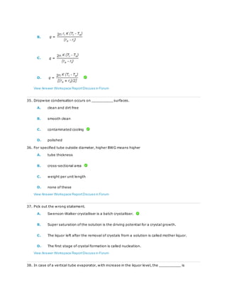 B.
C.
D.
View Answer Workspace ReportDiscuss in Forum
35. Dropwise condensation occurs on __________ surfaces.
A. clean and dirt free
B. smooth clean
C. contaminated cooling
D. polished
36. For specified tube outside diameter, higher BWG means higher
A. tube thickness
B. cross-sectional area
C. weight per unit length
D. none of these
View Answer Workspace ReportDiscuss in Forum
37. Pick out the wrong statement.
A. Swenson-Walker crystalliser is a batch crystalliser.
B. Super saturation of the solution is the driving potential for a crystal growth.
C. The liquor left after the removal of crystals from a solution is called mother liquor.
D. The first stage of crystal formation is called nucleation.
View Answer Workspace ReportDiscuss in Forum
38. In case of a vertical tube evaporator, with increase in the liquor level, the __________ is
 